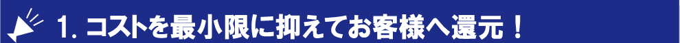 1. コストを最小限に抑えてお客様へ還元！