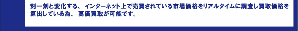 刻一刻と変化する、インターネット上で売買されている市場価格をリアルタイムに調査し買取価格を算出している為、高価買取が可能です。