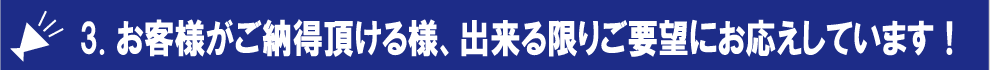 3. お客様がご納得頂ける様、出来る限りご要望にお応えしています！