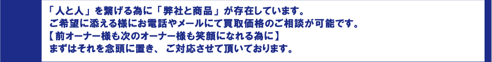 「人と人」を繋げる為に「弊社と商品」が存在しています。
ご希望に添える様にお電話やメールにて買取価格のご相談が可能です。
【前オーナー様も次のオーナー様も笑顔になれる為に】
まずはそれを念頭に置き、ご対応させて頂いております。